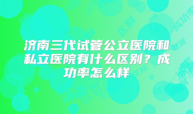 济南三代试管公立医院和私立医院有什么区别？成功率怎么样
