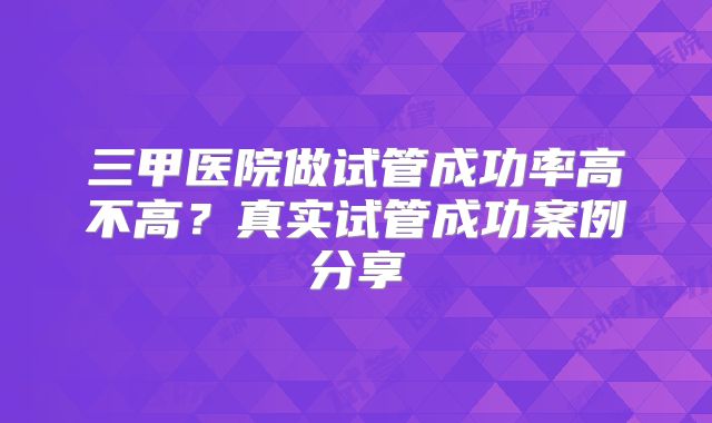 三甲医院做试管成功率高不高?真实试管成功案例分享