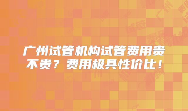 广州试管机构试管费用贵不贵?费用极具性价比!