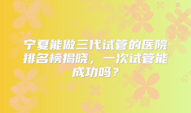 宁夏能做三代试管的医院排名榜揭晓，一次试管能成功吗？