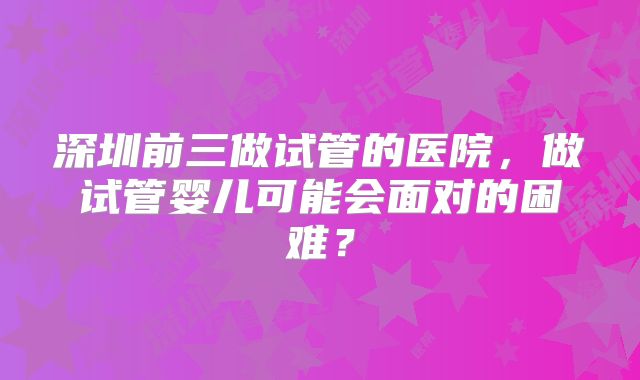 深圳前三做试管的医院，做试管婴儿可能会面对的困难？