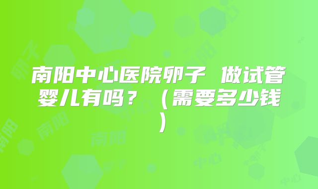南阳中心医院卵子 做试管婴儿有吗?(需要多少钱)