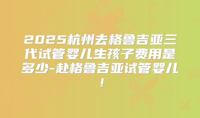 2025杭州去格鲁吉亚三代试管婴儿生孩子费用是多少-赴格鲁吉亚试管婴儿!
