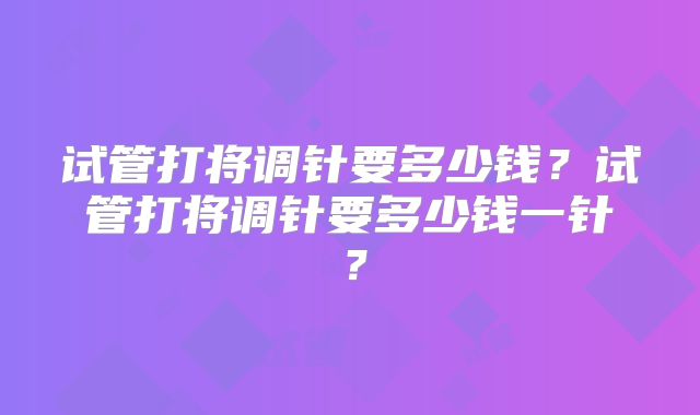 试管打将调针要多少钱？试管打将调针要多少钱一针？