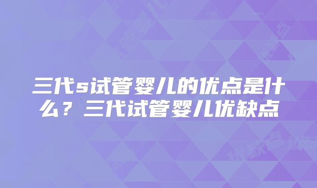三代s试管婴儿的优点是什么?三代试管婴儿优缺点