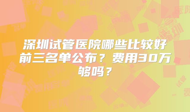 深圳试管医院哪些比较好前三名单公布?费用30万够吗?