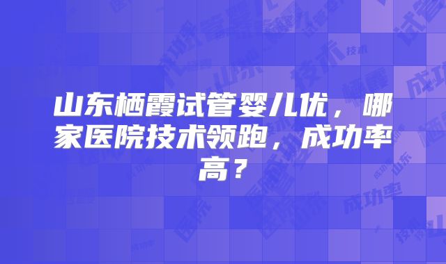 山东栖霞试管婴儿优,哪家医院技术领跑,成功率高?