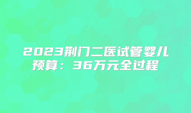 2023荆门二医试管婴儿预算:36万元全过程