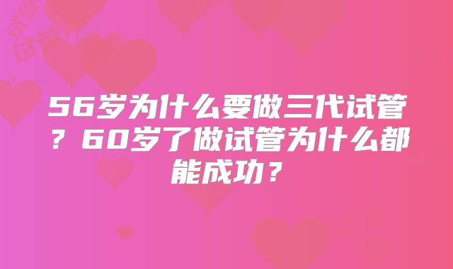56岁为什么要做三代试管?60岁了做试管为什么都能成功?
