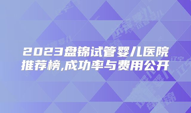 2023盘锦试管婴儿医院推荐榜,成功率与费用公开