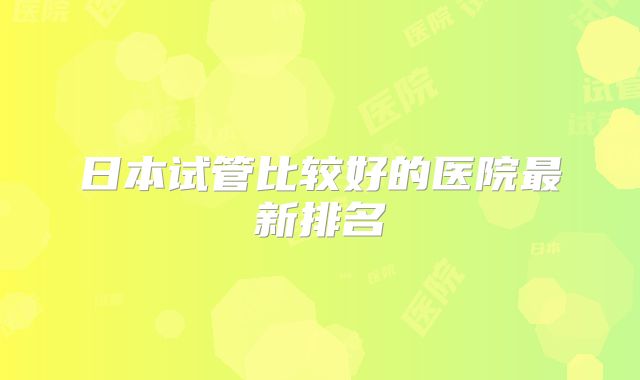 日本试管比较好的医院最新排名