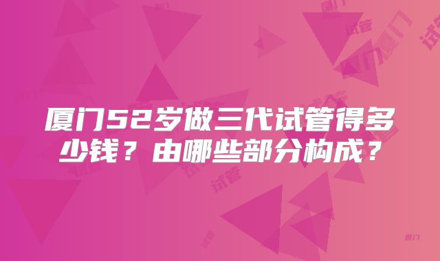 厦门52岁做三代试管得多少钱?由哪些部分构成?