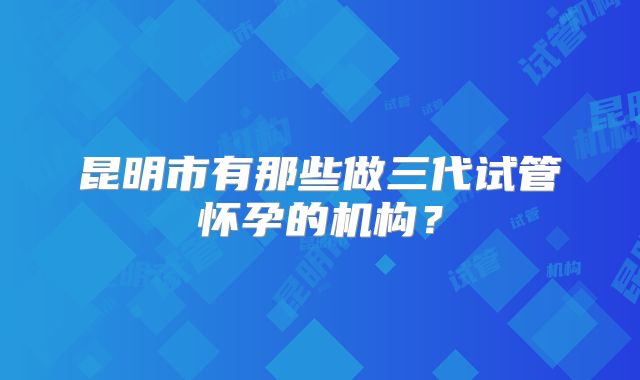 昆明市有那些做三代试管怀孕的机构？