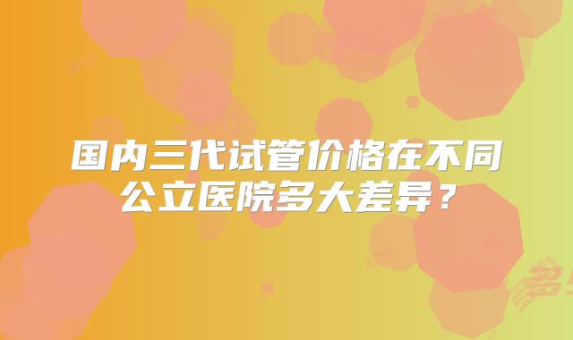 国内三代试管价格在不同公立医院多大差异?
