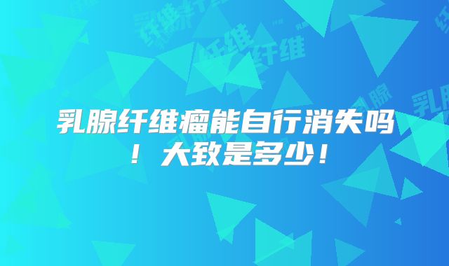 乳腺纤维瘤能自行消失吗!大致是多少!