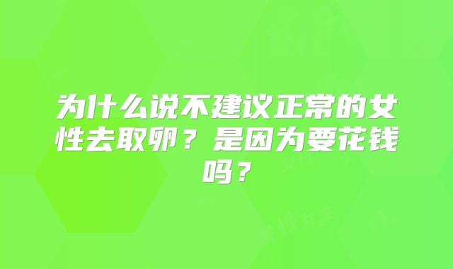 为什么说不建议正常的女性去取卵？是因为要花钱吗？