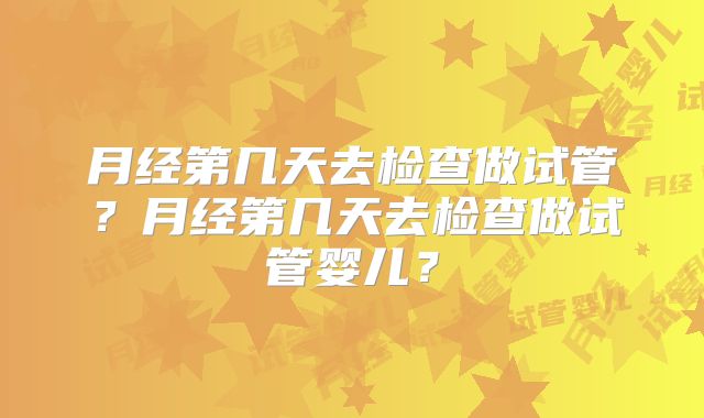 月经第几天去检查做试管?月经第几天去检查做试管婴儿?