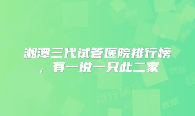 湘潭三代试管医院排行榜,有一说一只此二家