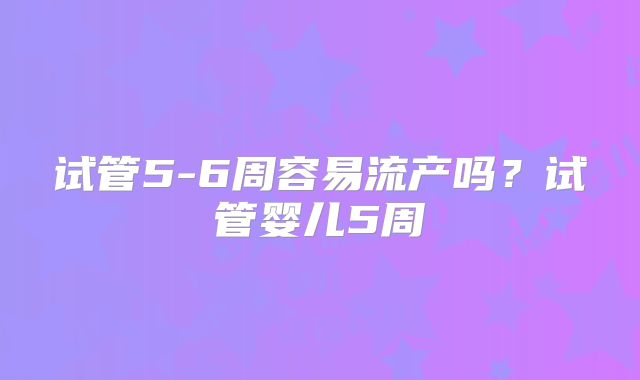 试管5-6周容易流产吗？试管婴儿5周