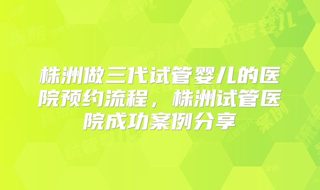 株洲做三代试管婴儿的医院预约流程,株洲试管医院成功案例分享