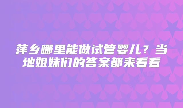 萍乡哪里能做试管婴儿?当地姐妹们的答案都来看看