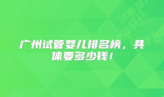 广州试管婴儿排名榜，具体要多少钱！
