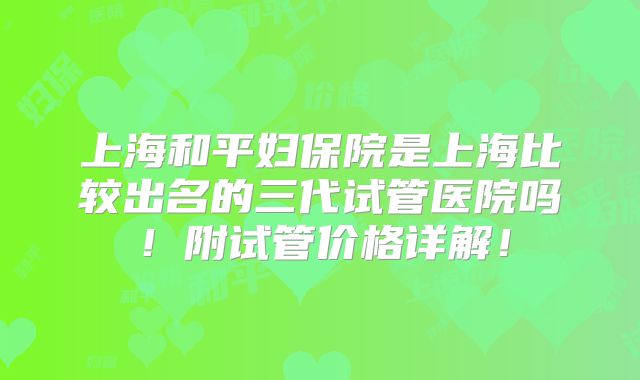 上海和平妇保院是上海比较出名的三代试管医院吗!附试管价格详解!