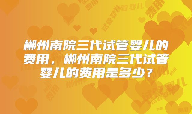 郴州南院三代试管婴儿的费用，郴州南院三代试管婴儿的费用是多少？