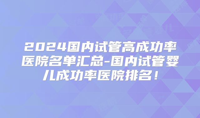2024国内试管高成功率医院名单汇总-国内试管婴儿成功率医院排名！