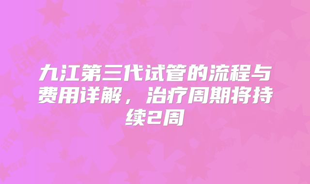 九江第三代试管的流程与费用详解，治疗周期将持续2周