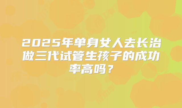 2025年单身女人去长治做三代试管生孩子的成功率高吗？