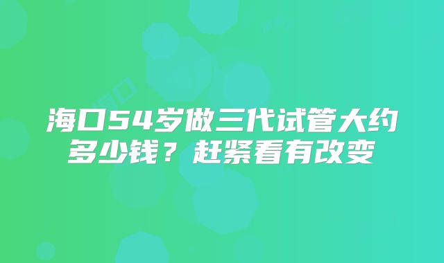 海口54岁做三代试管大约多少钱?赶紧看有改变