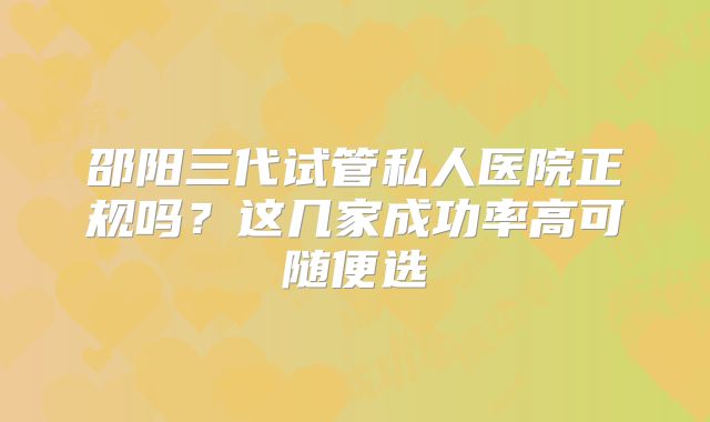 邵阳三代试管私人医院正规吗?这几家成功率高可随便选