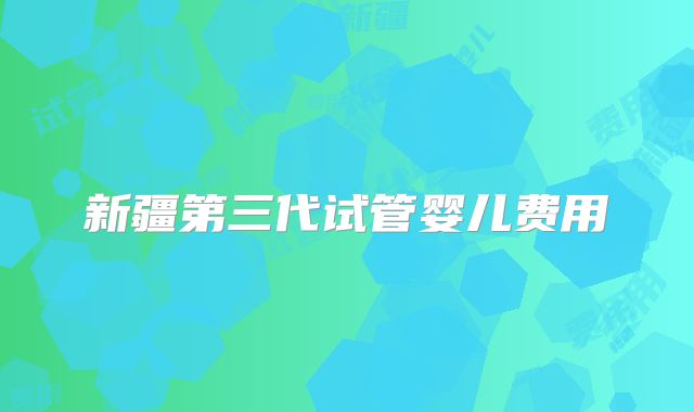 新疆第三代试管婴儿费用