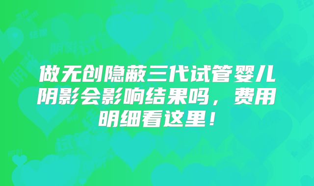 做无创隐蔽三代试管婴儿阴影会影响结果吗，费用明细看这里！