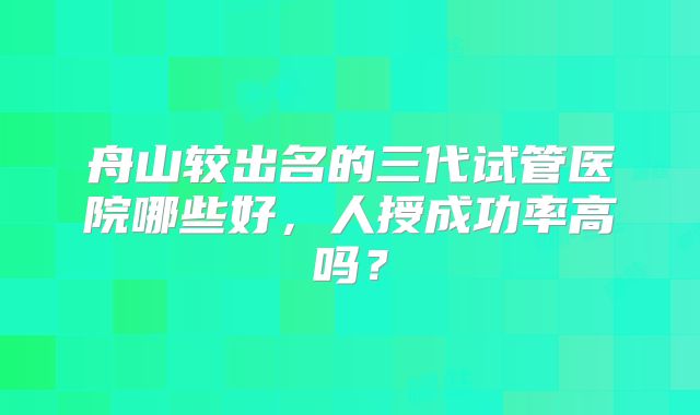 舟山较出名的三代试管医院哪些好,人授成功率高吗?