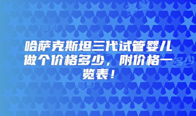 哈萨克斯坦三代试管婴儿做个价格多少,附价格一览表!