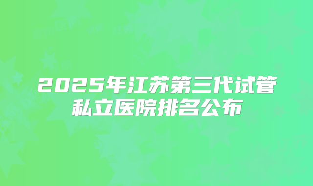 2025年江苏第三代试管私立医院排名公布