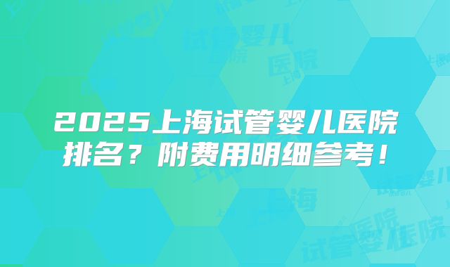 2025上海试管婴儿医院排名?附费用明细参考!