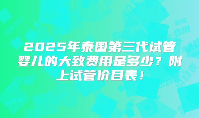 2025年泰国第三代试管婴儿的大致费用是多少?附上试管价目表!