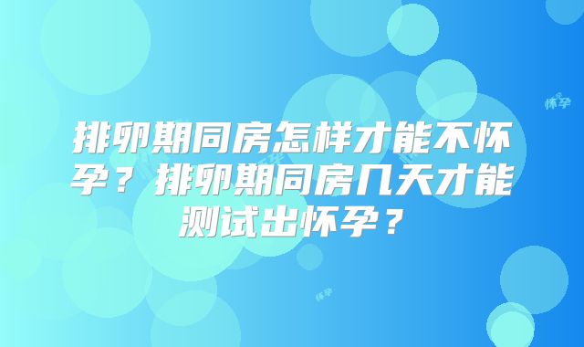 排卵期同房怎样才能不怀孕?排卵期同房几天才能测试出怀孕?