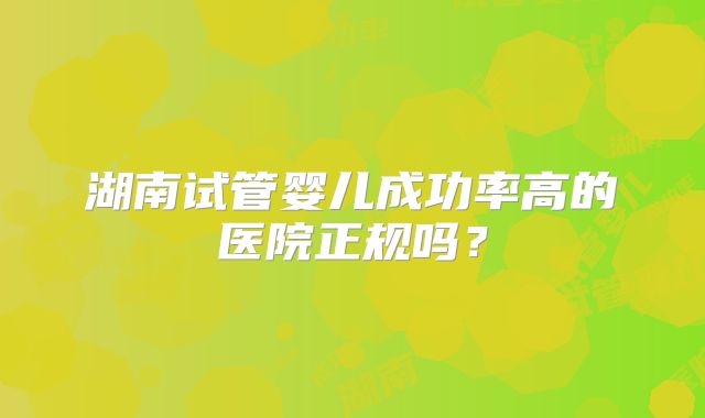 湖南试管婴儿成功率高的医院正规吗?