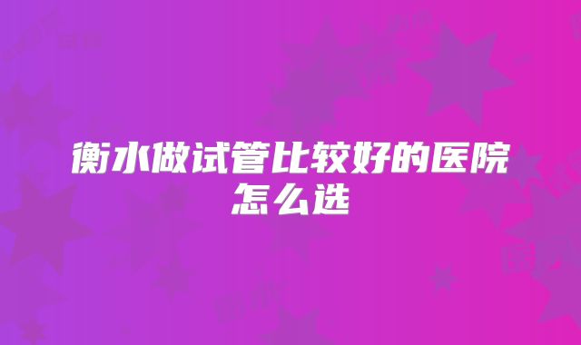 衡水做试管比较好的医院怎么选