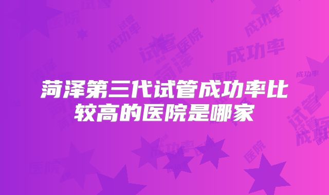 菏泽第三代试管成功率比较高的医院是哪家
