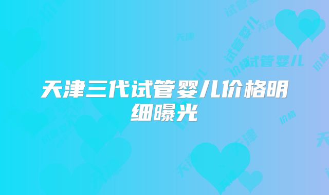天津三代试管婴儿价格明细曝光