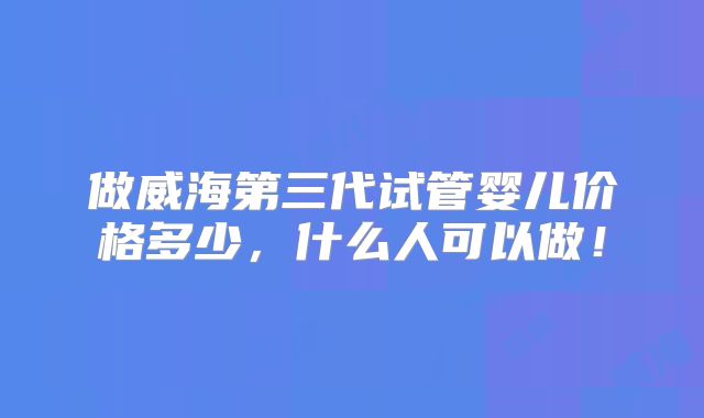 做威海第三代试管婴儿价格多少，什么人可以做！