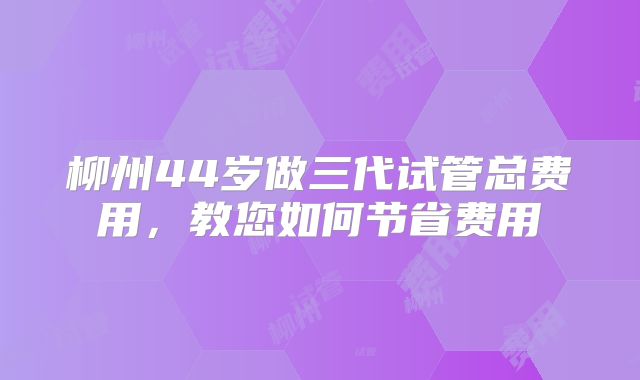 柳州44岁做三代试管总费用,教您如何节省费用