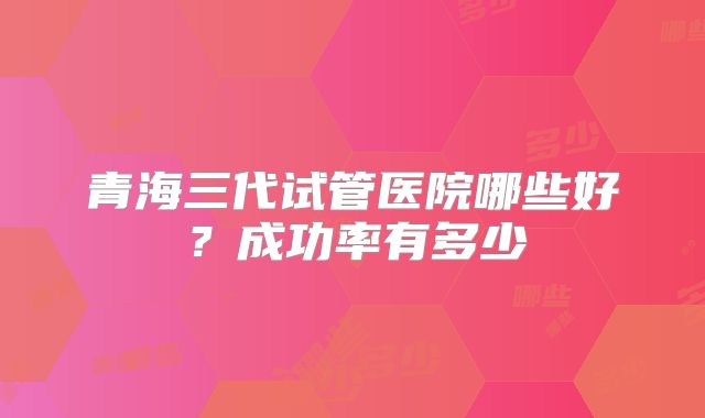 青海三代试管医院哪些好?成功率有多少
