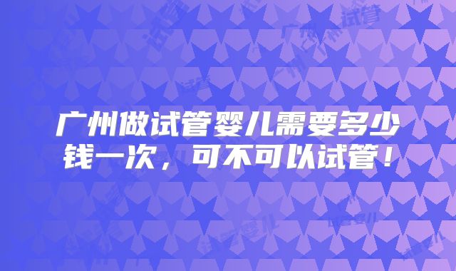 广州做试管婴儿需要多少钱一次，可不可以试管！