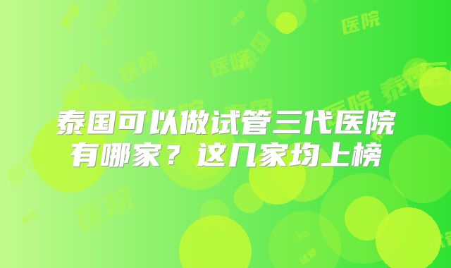 泰国可以做试管三代医院有哪家?这几家均上榜